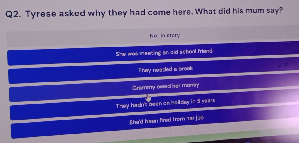 Tyrese asked why they had come here. What did his mum say?
Not in story
She was meeting an old school friend
They needed a break
Grammy owed her money
They hadn't been on holiday in 5 years
She'd been fired from her job