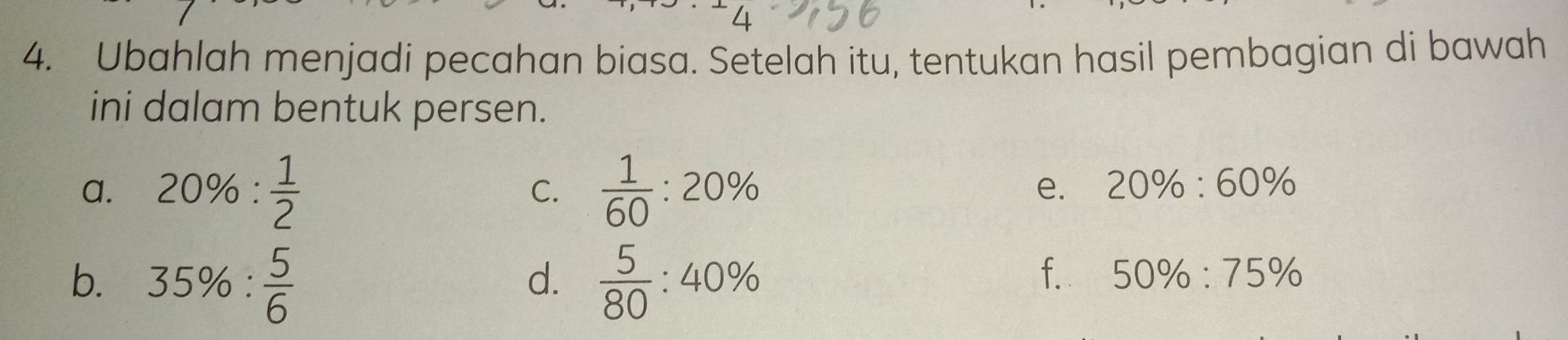 4 
4. Ubahlah menjadi pecahan biasa. Setelah itu, tentukan hasil pembagian di bawah 
ini dalam bentuk persen. 
a. 20% : 1/2   1/60 :20%
C. 
e. 20% :60%
b. 35% : 5/6   5/80 :40%
d. 
f. 50% :75%