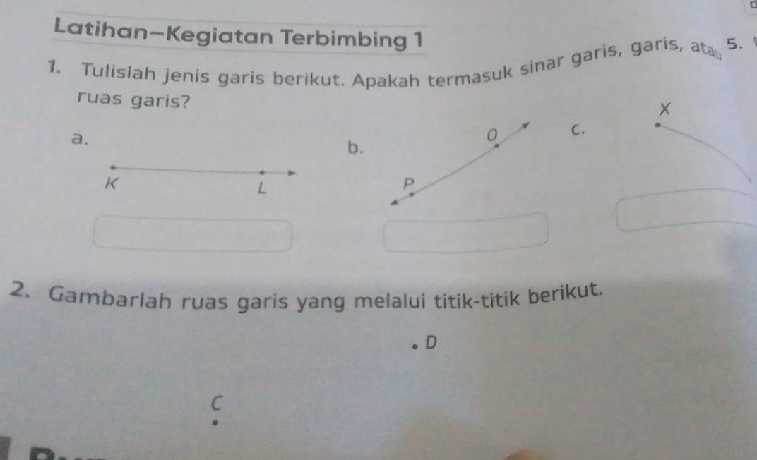 Latihan-Kegiatan Terbimbing 1 
1. Tulislah jenis garis berikut. Apakah termasuk sinar garis, garis, a AC_610_1 5. 
ruas garis?
x
a.
0 C. 
b.
K
L
P
2. Gambarlah ruas garis yang melalui titik-titik berikut. 
D 
C