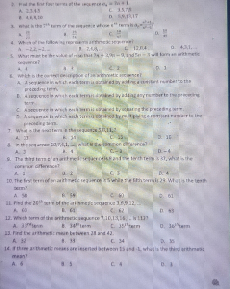 Find the first four terms of the sequence a_n=2n+1.
A. 2,3,4,5 C. 3,5,7,9
B 4,6,8,10 D. 5,9,13,17
3. What is the 7^(th) term of the sequence whose n^(kn) term is a_n= (n^2+1)/n^2-1 ?
A.  21/23  B.  13/24  C.  50/47  D.  10/47 
4. Which of the following represents arithmetic sequence?
A. -2,2, −2,... B. 2,4,8, ... C. 12,8,4 D. 4,3,1,
5. What must be the value of π so that 7n+3.9n-9 , and 5n-3 will form an arithmetic
sequence?
A. 4 B. 3 C. 2 D. 1
6. Which is the correct description of an arithmetic sequence?
A. A sequence in which each term is obtained by adding a constant number to the
preceding term,
B. A sequence in which each term is obtained by adding any number to the preceding
term.
C. A sequence in which each term is obtained by squaring the preceding term.
D. A sequence in which each term is obtained by multiplying a constant number to the
preceding term.
7. What is the next term in the sequence 5,8,11, ?
A. 13 B. 14 C. 15 D. 16
8. In the sequence 10,7,4,1, ...., what is the common difference?
A. 3 8. 4 C. - 3 D. - 4
9. The third term of an arithmetic sequence is 9 and the tenth term is 37, what is the
common difference?
A. 1 B. 2 C. 3 D. 4
10. The first term of an arithmetic sequence is 5 while the fifth term is 29. What is the tenth
term?
A. 58 8. 59 C. 60 D. 61
11. Find the 20^(th) term of the arthmetic sequence 3,6,9,12, ...
A. 60 B. 61 C. 62 D. 63
12. Which term of the arithmetic sequence 7,10,13,16, ... is 112?
A. 33^(rd) term B. 34^(th) term C. 35^(th) term D. 36^(th) term
13. Find the arithmetic mean between 28 and 42
A. 32 8. 33 C. 34 D. 35
14. If three arithmetic means are inserted between 15 and -1, what is the third arithmetic
mean?
A. 6 8. 5 C. 4 D. 3