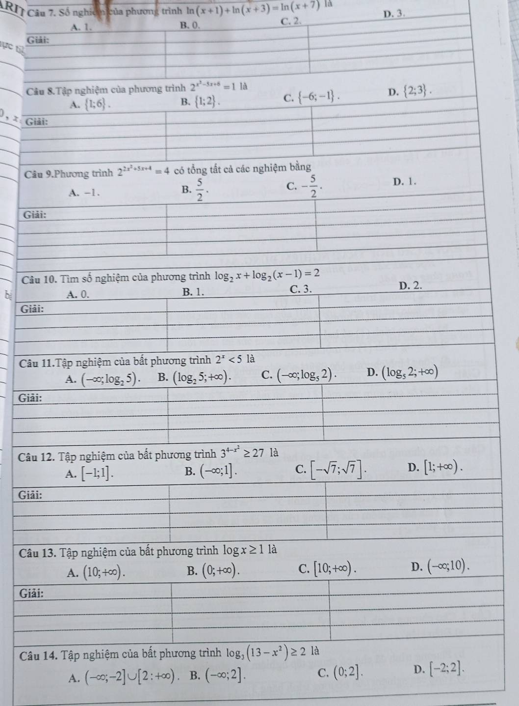 A]à
t
Câu 8.Tập nghiệm của phương trình 2^(x^2)-5x+6=1 là
B.
A.  1;6 .  1;2 .
C.  -6;-1 . D.  2;3 .
), x: Giải:
Câu 9.Phương trình 2^(2x^2)+5x+4=4 có tổng tất cả các nghiệm bằng
C.
A. -1. B.  5/2 · - 5/2 . D. 1.
Giải:
Câu 10. Tìm số nghiệm của phương trình log _2x+log _2(x-1)=2
bì A. 0. B. 1. C. 3. D. 2.
Giải:
Câu 11.Tập nghiệm của bất phương trình 2^x<5</tex> là
A. (-∈fty ;log _25). B. (log _25;+∈fty ). C. (-∈fty ;log _52). D. (log _52;+∈fty )
Giải:
Câu 12. Tập nghiệm của bất phương trình 3^(4-x^2)≥ 27 là
A. [-1;1]. B. (-∈fty ;1]. C. [-sqrt(7);sqrt(7)]. D. [1;+∈fty ).
Giải:
Câu 13. Tập nghiệm của bất phương trình log x≥ 1 là
A. (10;+∈fty ). B. (0;+∈fty ). C. [10;+∈fty ). D. (-∈fty ;10).
Giải:
Câu 14. Tập nghiệm của bất phương trình log _3(13-x^2)≥ 2 là
C.
A. (-∈fty ;-2]∪ [2:+∈fty ) B. (-∈fty ;2]. (0;2]. D. [-2;2].