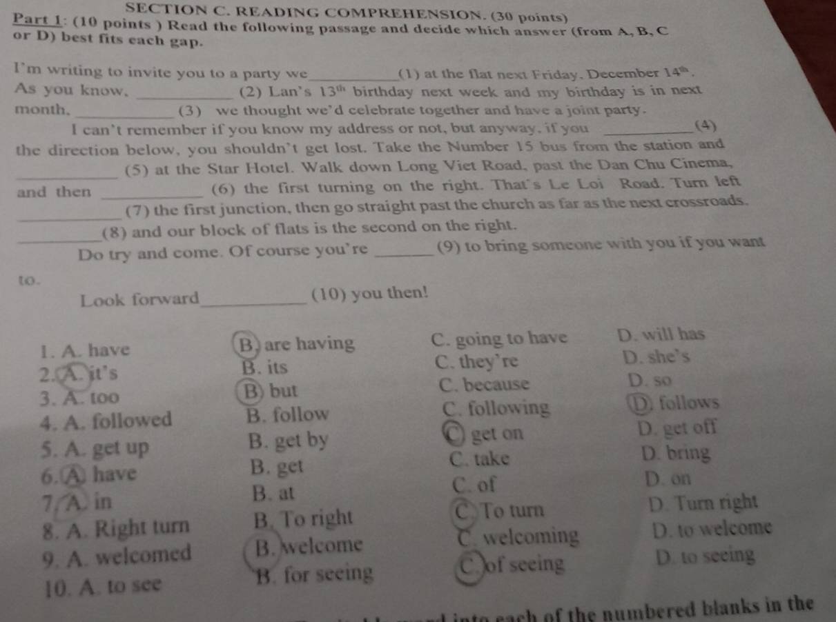 READING COMPREHENSION. (30 points)
Part 1: (10 points ) Read the following passage and decide which answer (from A, B, C
or D) best fits each gap.
I’m writing to invite you to a party we_ (1) at the flat next Friday, December 14^(th). 
As you know. _(2) Lan's 13^(th) birthday next week and my birthday is in next 
month. _(3) we thought we’d celebrate together and have a joint party.
I can't remember if you know my address or not, but anyway, if you _(4)
the direction below, you shouldn't get lost. Take the Number 15 bus from the station and
_(5) at the Star Hotel. Walk down Long Viet Road, past the Dan Chu Cinema,
and then _(6) the first turning on the right. That's Le Loi Road. Turn left
_
(7) the first junction, then go straight past the church as far as the next crossroads.
(8) and our block of flats is the second on the right.
_Do try and come. Of course you're _(9) to bring someone with you if you want
to.
Look forward _(10) you then!
1. A. have B are having C. going to have D. will has
2. A. it's B. its C. they’re D. she’s
3. A. too B) but C. because
D. so
4. A. followed B. follow
C. following D follows
O get on
5. A. get up B. get by D. get off
6.A have B. get
C. take D. bring
B. at C. of D. on
7. A in D. Turn right
8. A. Right turn B. To right
C To turn
Cwelcoming D. to welcome
9. A. welcomed B. welcome
10. A. to see B. for seeing
C of seeing D. to seeing
nto each of the numbered blanks in the