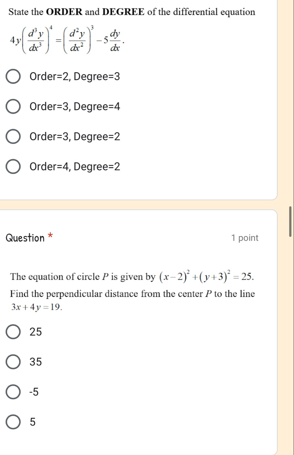 State the ORDER and DEGREE of the differential equation
4y( d^3y/dx^3 )^4=( d^2y/dx^2 )^3-5 dy/dx .
Order =2 , Degree =3
Order =3 , Degree =4
Orde r=3 , Degree =2
Order =4 , Degree =2
Question * 1 point
The equation of circle P is given by (x-2)^2+(y+3)^2=25. 
Find the perpendicular distance from the center P to the line
3x+4y=19.
25
35
-5
5