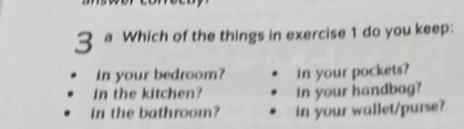 a Which of the things in exercise 1 do you keep: 
in your bedroom? in your pockets? 
in the kitchen? in your handbag? 
in the bathroom? in your wallet/purse?