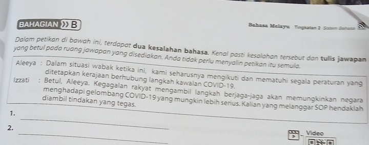 BAHAGIAN B 
Bahasa Melayu Tingkatan 2 Sistam Bahat 
Dalam petikan di bawah ini, terdapat dua kesalahan bahasa. Kenal posti kesolohon tersebut don tulis jawapan 
yang betul pada ruang jawapan yang disediakan. Anda tidak perlu menyalin petikan itu semula. 
Aleeya : Dalam situasi wabak ketika ini, kami seharusnya mengikuti dan mematuhi segala peraturan yang 
ditetapkan kerajaan berhubung langkah kawalan COVID-19. 
Izzati : Betul, Aleeya. Kegagalan rakyat mengambil langkah berjaga-jaga akan memungkinkan negara 
menghadapi gelombang COVID-19 yang mungkin lebih serius. Kalian yang melanggar SOP hendaklah 
diambil tindakan yang tegas. 
_ 
1. 
_ 
2. 
) Video