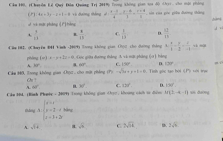 (Chuyên Lê Quý Đôn Quảng Trị 2019) Trong không gian tọa độ Oxyz, cho mặt phẳng
(P):4x+3y-z+1=0 và đường thắng d:  (x-1)/4 = (y-6)/3 = (z+4)/1  , sin của góc giữa đường thắng
thǎng
d và mặt phẳng (P) bằng
A.  5/13 .  8/13 . C.  1/13 . D.  12/13 . d vi
B.
Câu 102. (Chuyên ĐH Vinh -2019) Trong không gian Oxyz cho dường thắng △ : x/1 = y/2 = z/-1  và mặt
phǎng (α): :x-y+2z=0. Góc giữa đường thắng Δ và mặt phẳng (α) bằng
A. 30°. B. 60°. C. 150°. D. 120°. 
m cū
Câu 103. Trong không gian Oxyz , cho mặt phăng (P): -sqrt(3)x+y+1=0. Tính góc tạo bởi (P) với trục
Ox ?
A. 60°. B. 30°. C. 120°. D. 150°. 
Câu 104. (Bình Phước - 2019) Trong không gian Oxyz , khoảng cách từ điểm M(2;-4;-1) tới đường
thǎng Delta :beginarrayl x=t y=2-t z=3+2tendarray. bằng
A. sqrt(14). B. sqrt(6). C. 2sqrt(14). D. 2sqrt(6).