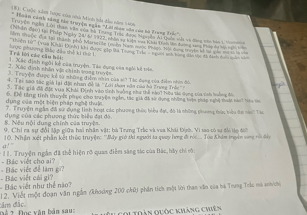 (8): Cuộc xâm lược của nhà Minh bắt đầu năm 1406
Hoàn cảnh sáng tác truyện ngắn “Lời than văn của bà Trưng Trắc”:
Truyện ngắn Lời than vãn của bà Trưng Trắc được Nguyễn Ái Quốc viết và đăng trên báo L'Humanit
(Nhân đạo) tại Pháp Ngày 24/ 6/ 1922, nhân sự kiện vua Khải Định lên đường sang Pháp dự hội nghị triển
lầm thuộc địa tại thành phố Marseille (miền Nam nước Pháp). Nội dung truyện kê lại giác mơ ki lạ của
'thiên tử' (vua Khải Định) khi được gặp Bà Trưng Trắc = người anh hùng dân tọc đã dánh duổi quân xâm
lược phương Bắc đầu thế ki thứ 1.
Trả lời các câu hỏi:
1. Xác định ngôi kể của truyện. Tác dụng của ngôi kể trên.
2. Xác định nhân vật chính trong truyện.
3. Truyện được kể từ những điểm nhìn của ai? Tác dụng của điểm nhìn đó.
4. Tại sao tác giả lại đặt nhan đề là “Lời than vãn của bà Trưng Trắc”?
5. Tác giả đã đặt vua Khải Định vào tình huống như thế nào? Nêu tác dụng của tình huống đó.
6. Để tăng tính thuyết phục cho truyện ngắn, tác giả đã sử dụng những biện pháp nghệ thuật nào? Nêu tác
dụng của một biện pháp nghệ thuật.
7. Truyện ngắn đã sử dụng linh hoạt các phương thức biểu đạt, đó là những phương thức biểu đạt nào? Tác
dụng của các phương thức biểu đạt đó.
8. Nêu nội dung chính của truyện.
9. Chỉ ra sự đối lập giữa hai nhân vật: bà Trưng Trắc và vua Khải Định. Vì sao có sự đối lập đó?
10. Nhận xét phần kết thúc truyện: “Bây giờ thì người ta quay lưng đi rồi.... Tòa Khâm truyền sang rồi đẩy
a!"
11. Truyện ngắn đã thể hiện rõ quan điểm sáng tác của Bác, hãy chỉ rõ:
- Bác viết cho ai?
- Bác viết để làm gì?
- Bác viết cái gì?
- Bác viết như thế nào?
12. Viết một đoạn văn ngắn (khoảng 200 chữ) phân tích một lời than vãn của bà Trưng Trắc mà anh/chị
đâm đắc.
Để 2 Đọc văn bản sau:
tu coi toàn quốc kháng chiên