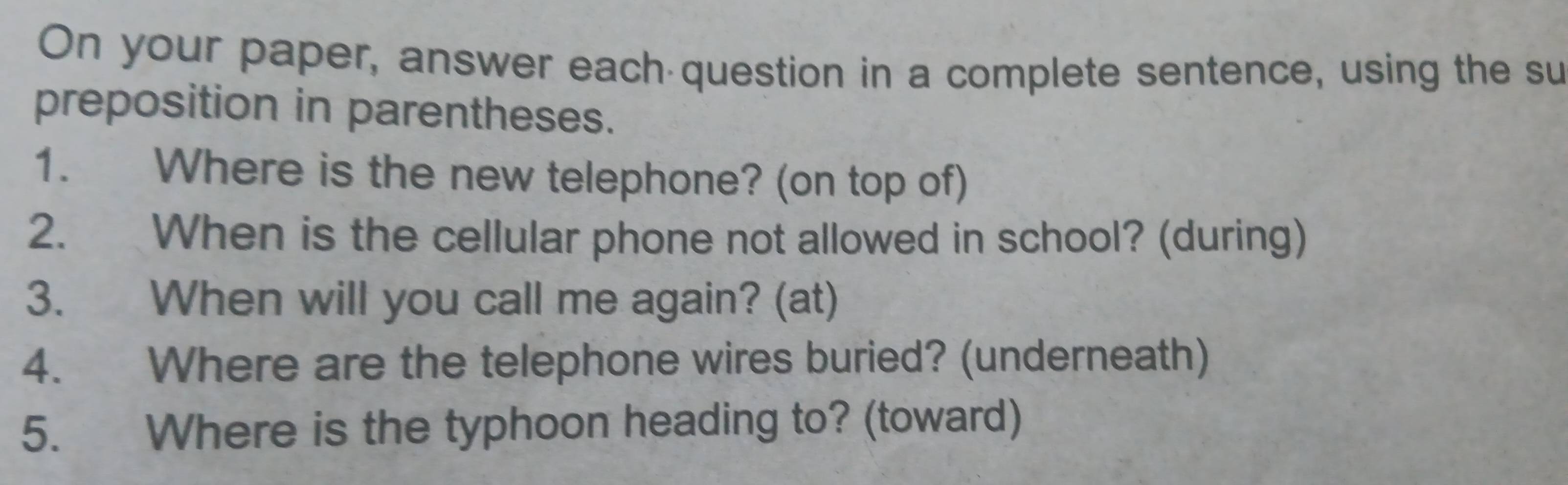 On your paper, answer each question in a complete sentence, using the su 
preposition in parentheses. 
1. Where is the new telephone? (on top of) 
2. When is the cellular phone not allowed in school? (during) 
3. When will you call me again? (at) 
4. Where are the telephone wires buried? (underneath) 
5. Where is the typhoon heading to? (toward)