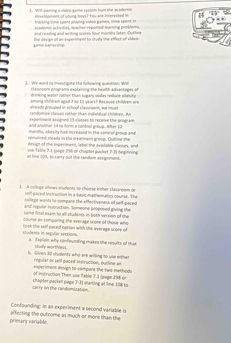 Will owning a video-game system hurt the academic 
development of young boys? You are interested in 
tracking time spent playing video games, time spent in 
academic activities, teacher-reported learning problems, 
and reading and writing scores four months later. Outline 
the design of an experiment to study the effect of video- 
game ownership. 
2. We want to investigate the following question: Will 
classroom programs explaining the health advantages of 
drinking water rather than sugary sodas reduce obesity 
among children aged 7 to 11 years? Because children are 
already grouped in school classroom, we must 
randomize classes rather than individual children. An 
experiment assigned 15 classes to receive the program 
and another 14 to form a control group. After 12
months, obesity had increased in the control group and 
remained steady in the treatment group. Outline the 
design of the experiment, label the available classes, and 
use Table 7.1 (page 298 or chapter packet 7-3) beginning 
at line 103, to carry out the random assignment. 
3. A college allows students to choose either classroom or 
self-paced instruction in a basic mathematics course. The 
college wants to compare the effectiveness of self-paced 
and regular instruction. Someone proposed giving the 
same final exam to all students in both version of the 
course an comparing the average score of those who 
took the self-paced option with the average score of 
students in regular sections. 
a. Explain why confounding makes the results of that 
study worthless. 
b. Given 30 students who are willing to use either 
regular or self-paced instruction, outline an 
experiment design to compare the two methods 
of instruction Then use Table 7.1 (page 298 or 
chapter packet page 7-3) starting at line 108 to 
carry on the randomization. 
Confounding: in an experiment a second variable is 
affecting the outcome as much or more than the 
primary variable.