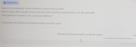 Calculator 
Kevin is standing at some distance away from a wall. 
Kevin claps their hands once and the echo reaches back to him in 0.06 seconds
The speed of sound in air is around 340ms^(-1)
Calculate the distance between Kevin and the wall 
_ 
Distance between Kevin and the woll = m
New Line