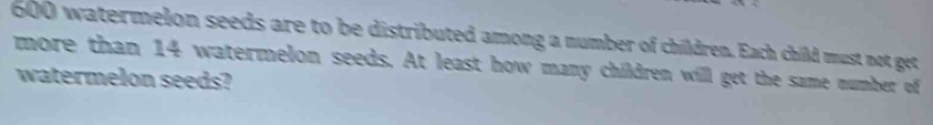 600 watermelon seeds are to be distributed among a number of children. Each child must not get 
more than 14 watermelon seeds. At least how many children will get the same number of 
watermelon seeds?