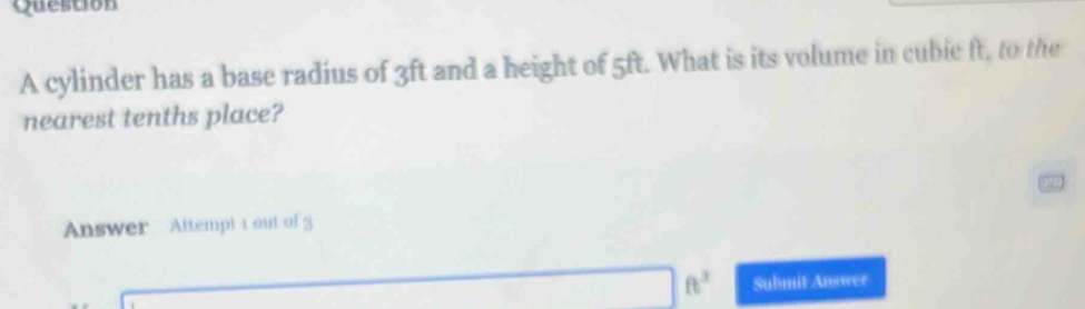 cylinder has a base radius of 3ft and a height of 5ft. What is its volume in cubic ft, to the 
nearest tenths place? 
Answer Attempt 1 out of 3
ft^3 Submit Answer