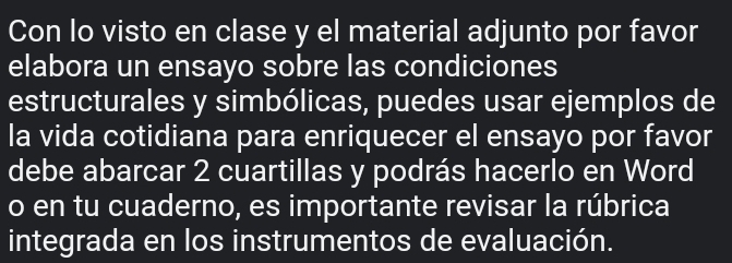 Con lo visto en clase y el material adjunto por favor 
elabora un ensayo sobre las condiciones 
estructurales y simbólicas, puedes usar ejemplos de 
la vida cotidiana para enriquecer el ensayo por favor 
debe abarcar 2 cuartillas y podrás hacerlo en Word 
o en tu cuaderno, es importante revisar la rúbrica 
integrada en los instrumentos de evaluación.