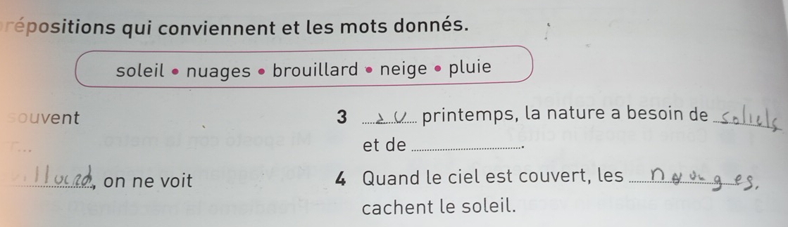 préositions qui conviennent et les mots donnés. 
soleil • nuages • brouillard • neige • pluie 
souvent 3 _printemps, la nature a besoin de_ 
et de_ 
. 
_, on ne voit 4 Quand le ciel est couvert, les_ 
cachent le soleil.