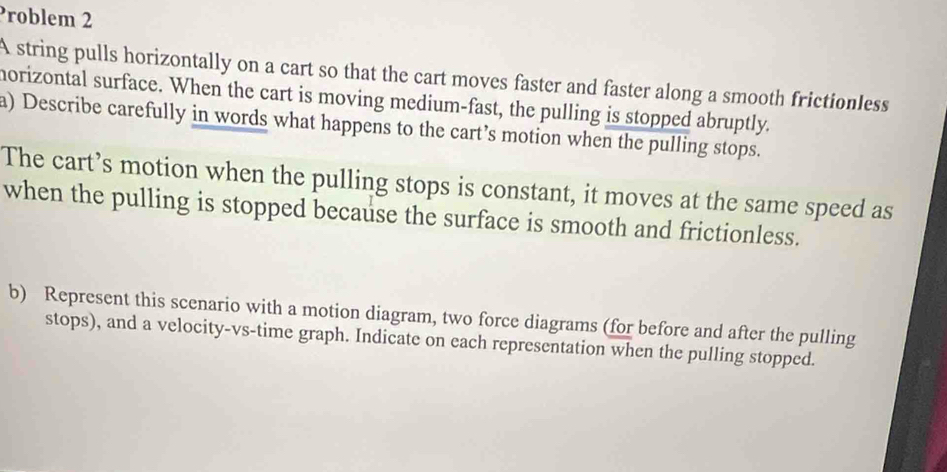 Problem 2 
A string pulls horizontally on a cart so that the cart moves faster and faster along a smooth frictionless 
morizontal surface. When the cart is moving medium-fast, the pulling is stopped abruptly. 
a) Describe carefully in words what happens to the cart’s motion when the pulling stops. 
The cart’s motion when the pulling stops is constant, it moves at the same speed as 
when the pulling is stopped because the surface is smooth and frictionless. 
b) Represent this scenario with a motion diagram, two force diagrams (for before and after the pulling 
stops), and a velocity-vs-time graph. Indicate on each representation when the pulling stopped.