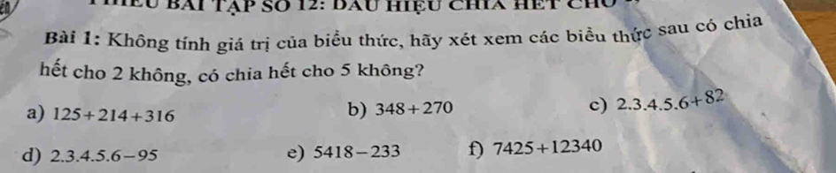 2u Bài tạp Số 12: đau hiệu chia hết chủ 
Bài 1: Không tính giá trị của biểu thức, hãy xét xem các biểu thức sau có chỉa 
hết cho 2 không, có chia hết cho 5 không? 
a) 125+214+316
b) 348+270 c) 2.3.4.5.6+82
d) 2.3.4.5.6-95
e) 5418-233 f) 7425+12340