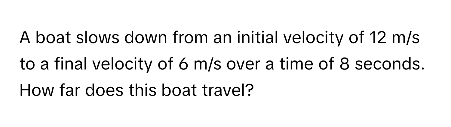 A boat slows down from an initial velocity of 12 m/s to a final velocity of 6 m/s over a time of 8 seconds. How far does this boat travel?