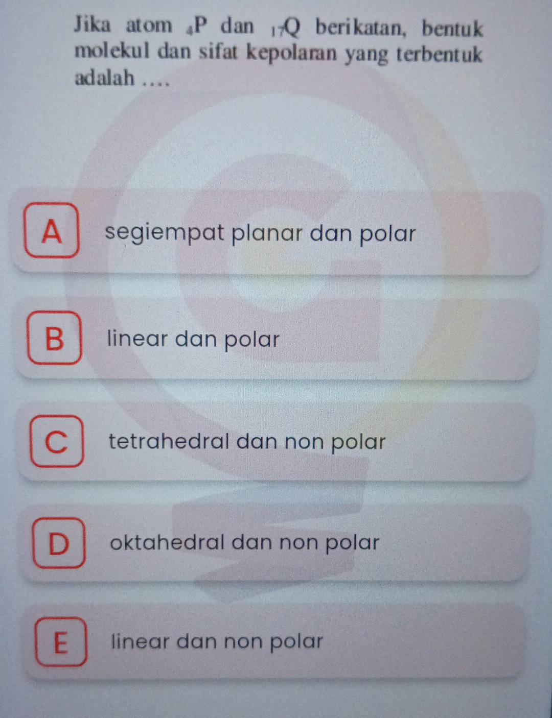 Jika atom ₄P dan Q berikatan, bentuk
molekul dan sifat kepolaran yang terbentuk
adalah …
A segiempat planar dan polar
B linear dan polar
C tetrahedral dan non polar
D oktahedral dan non polar
E linear dan non polar