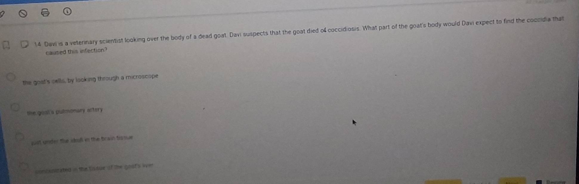 Davi is a veterinary scientist looking over the body of a dead goat. Davi suspects that the goat died of coccidiosis. What part of the goat's body would Davi expect to find the coccidia that
caused this infection?
the goat's cells, by looking through a microscope
the goat's pulmonary aftery
just under the ikull in the brain tissue
concentrated in the tissue of the gost's liver