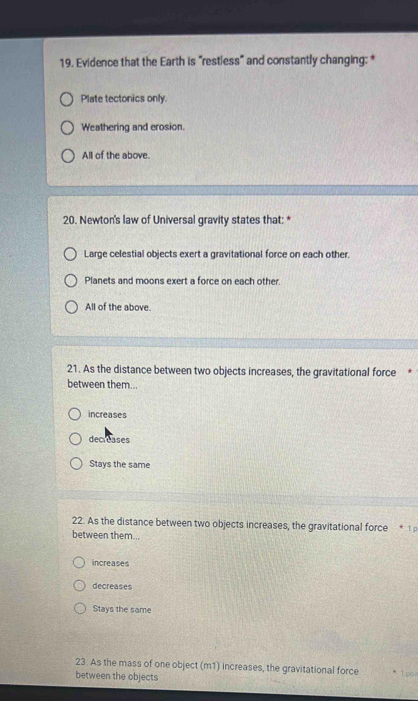 Evidence that the Earth is "restless" and constantly changing: *
Plate tectonics only.
Weathering and erosion.
All of the above.
20. Newton's law of Universal gravity states that: *
Large celestial objects exert a gravitational force on each other.
Planets and moons exert a force on each other.
All of the above.
21. As the distance between two objects increases, the gravitational force
between them...
increases
decreases
Stays the same
22. As the distance between two objects increases, the gravitational force * 1 p
between them...
increases
decreases
Stays the same
23. As the mass of one object (m1) increases, the gravitational force 1 go
between the objects