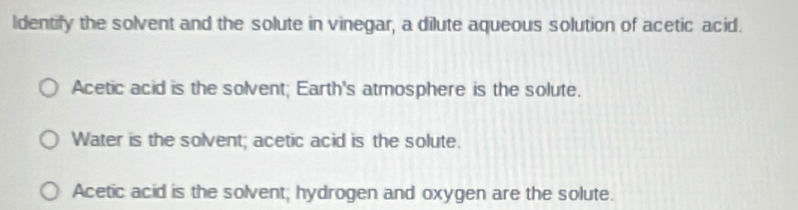 ldentify the solvent and the solute in vinegar, a dilute aqueous solution of acetic acid.
Acetic acid is the solvent; Earth's atmosphere is the solute.
Water is the solvent; acetic acid is the solute.
Acetic acid is the solvent; hydrogen and oxygen are the solute.