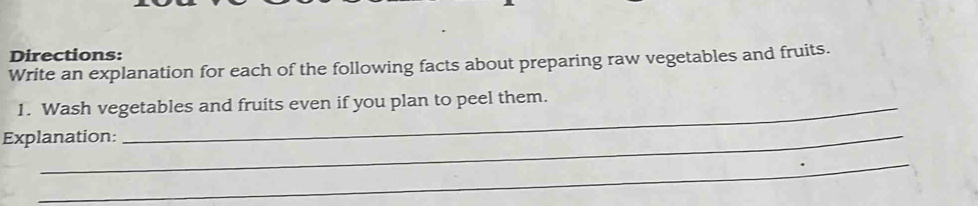 Directions: 
Write an explanation for each of the following facts about preparing raw vegetables and fruits. 
1. Wash vegetables and fruits even if you plan to peel them. 
Explanation: 
_