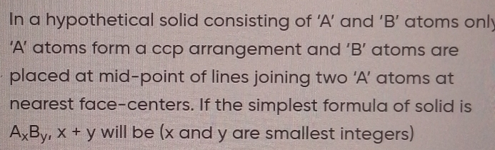 In a hypothetical solid consisting of ‘A’ and ‘B’ atoms only 
‘A’ atoms form a ccp arrangement and ‘B’ atoms are 
placed at mid-point of lines joining two ‘A’ atoms at 
nearest face-centers. If the simplest formula of solid is
A_xB_y, x+y will be (x and y are smallest integers)