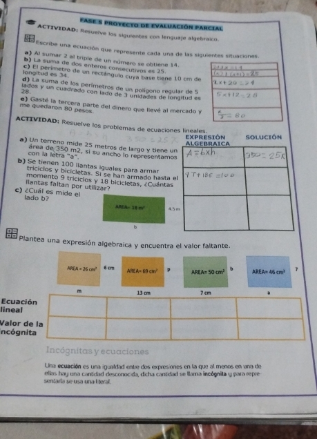 fase s provecto de evaluación parcial
ACTIVIDAD: Resuelve los siguientes con lenguaje algebraico.
  
Escribe una ecuación que represente cada una de las siguientes situaciones.
a) Al sumar 2 al triple de un número se obtiene 14. 
b) La suma de dos enteros consecutivos es 25. 
longitud es 34. c) El perimetro de un rectángulo cuya base tiene 10 cm de
d) La suma de los perímetros de un polígono regular de 5
lados y un cuadrado con lado de 3 unidades de longitud es
28
me quedaron 80 pesos. e) Gasté la tercera parte del dinero que lievé al mercado y
ACTIVIDAD: Resuelve los problemas de ecuaciones lineales.
EXPRESIÓN Solución
a) Un terreno mide 25 metros de largo y tiene u
con la letra "a" área de 350 m2, si su ancho lo representamo
b) Se tienen 100 liantas iguales para armar
tricicios y bicicletas. Si se han armado hasta e
momento 9 triciclos y 18 bicicletas, ¿Cuántas
llantas faltan por utilizar?
c) ¿Cuál es mide el lado b?
ABEA=18m^2 4.5
b
= = Plantea una expresión algebraica y encuentra el valor faltante.
AREA=26cm^2 6 cm AREA=69cm^2 p AREA=50cm^2 b AREA=46cm^2 7
m
Ecuac
lineal
Valor 
incógn
Incógnitas y ecuaciones
Una ecuación es una igualdad entre dos expresiones en la que al menos en una de
ellas hay una cantidad desconocida, dicha cantidad se llama incógnita y para repre
sentarla se usa una literal.