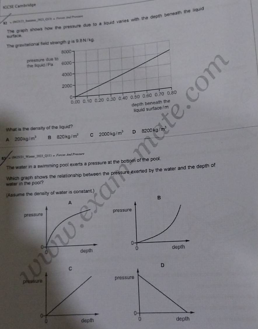 IGCSE Cambridge
82 = (M23/3)_ Samn_N23_Q13) = orces and Presure
The graph shows how the pressure due to a liquid varies with the depth beneath the liquid
surface.
The ngth g is 9.8N/kg.
What is the density of the liquid?
A 200kg/m^3 B 820kg/m^3 C 2000kg/m^3 D 8200kg/m^3
83 = (0625/21_Winer_2023_Q11) - Forcez And Pressure
The water in a swimming pool exerts a pressure at the bottom of the pool.
Which graph shows the relationship between the pressure exerted by the water and the depth of
water in the pool?
(Assume the density of water is constant.)
p