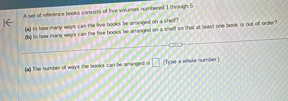 A set of reference books consists of five volumes numbered 1 through 5. 
(a) In how many ways can the five books be arranged on a shelf? 
(b) In how many ways can the five books be arranged on a shelf so that at least one book is out of order? 
(a) The number of ways the books can be arranged is □. (Type a whole number.)