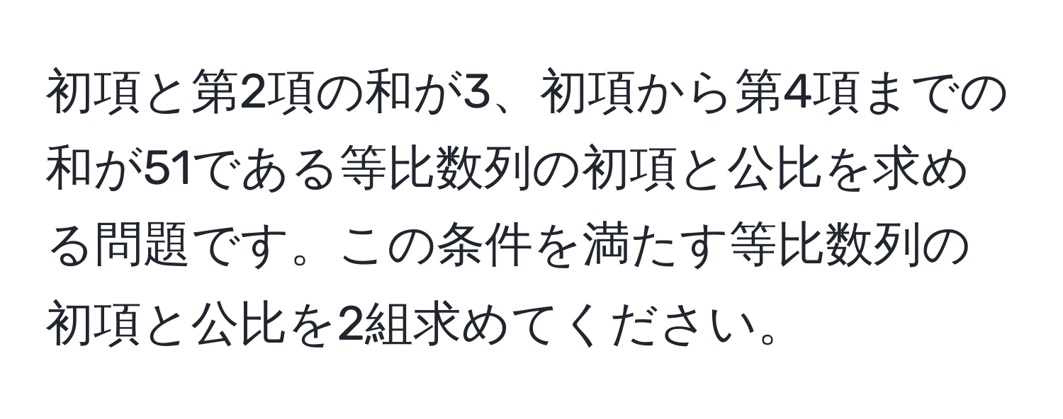 初項と第2項の和が3、初項から第4項までの和が51である等比数列の初項と公比を求める問題です。この条件を満たす等比数列の初項と公比を2組求めてください。