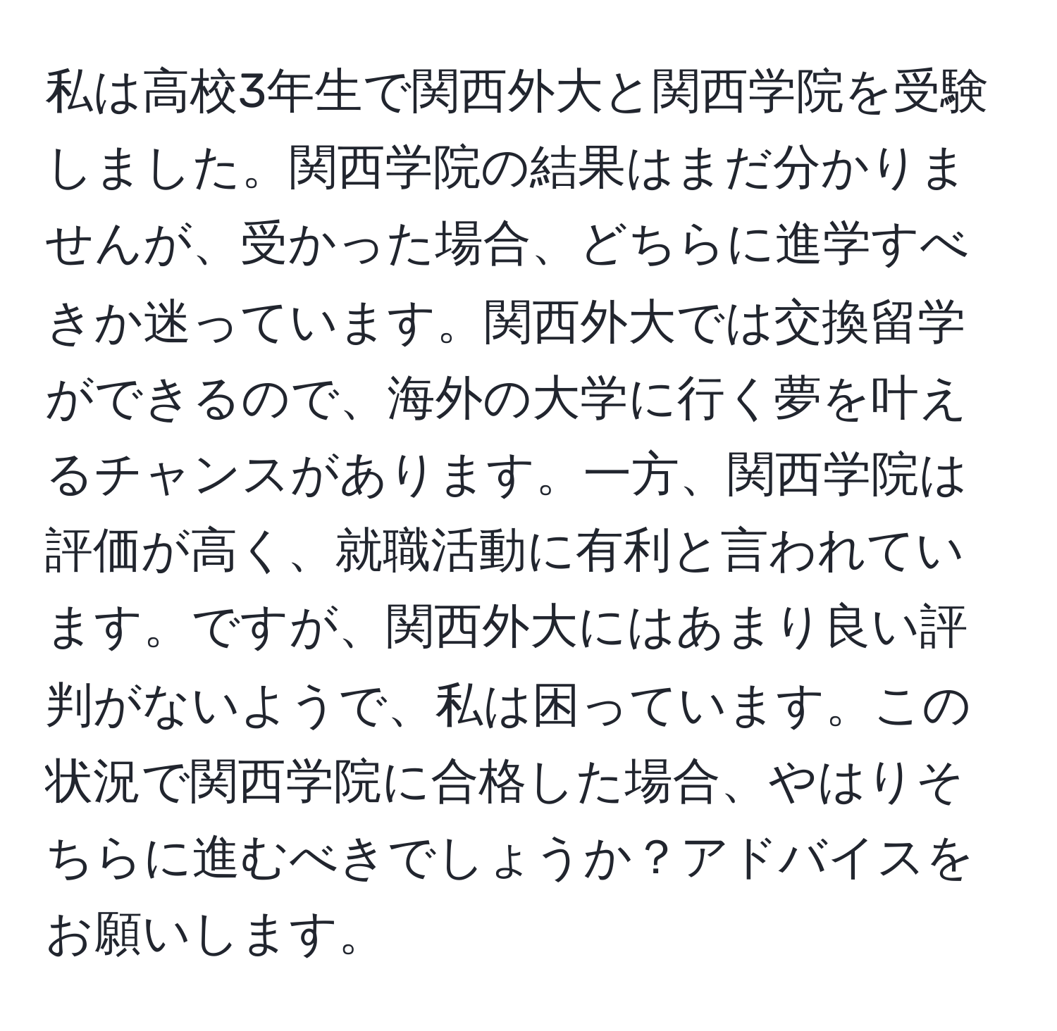 私は高校3年生で関西外大と関西学院を受験しました。関西学院の結果はまだ分かりませんが、受かった場合、どちらに進学すべきか迷っています。関西外大では交換留学ができるので、海外の大学に行く夢を叶えるチャンスがあります。一方、関西学院は評価が高く、就職活動に有利と言われています。ですが、関西外大にはあまり良い評判がないようで、私は困っています。この状況で関西学院に合格した場合、やはりそちらに進むべきでしょうか？アドバイスをお願いします。