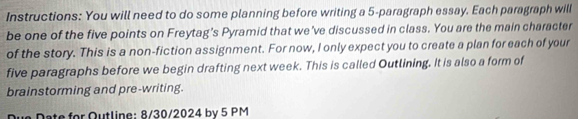 Instructions: You will need to do some planning before writing a 5 -paragraph essay. Each paragraph will 
be one of the five points on Freytag’s Pyramid that we’ve discussed in class. You are the main character 
of the story. This is a non-fiction assignment. For now, I only expect you to create a plan for each of your 
five paragraphs before we begin drafting next week. This is called Outlining. It is also a form of 
brainstorming and pre-writing. 
ue Date for Outline: 8/30/2024 by 5 PM