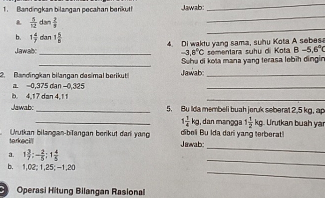 Bandingkan bilangan pecahan berikut! Jawab: 
_ 
a.  5/12  dan  2/9 
_ 
b. 1 4/7  dan 1 5/8 
_ 
Jawab: _4. Di waktu yang sama, suhu Kota A sebesa
-3.8°C sementara suhu di Kota B-5,6°C
_ 
Suhu di kota mana yang terasa lebih dingin 
2. Bandingkan bilangan desimal berikut! Jawab:_ 
a. -0,375 dan -0,325
_ 
b. 4, 17 dan 4, 11
_ 
Jawab:_ 5. Bu Ida membeli buah jeruk seberat 2,5 kg, ap 
_ 1 1/4 kg , dan mangga 1 1/2 kg Urutkan buah yar 
Urutkan bilangan-bilangan berikut dari yang dibeli Bu Ida dari yang terberat! 
terkecil! Jawab: 
_ 
a. 1 3/7 ; - 2/5 ; 1 4/5 
_ 
_ 
b. 1,02; 1,25; -1,20
Operasi Hitung Bilangan Rasional