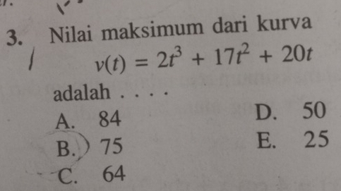 Nilai maksimum dari kurva
v(t)=2t^3+17t^2+20t
adalah . . . .
A. 84 D. 50
B.  75 E. 25
C. 64