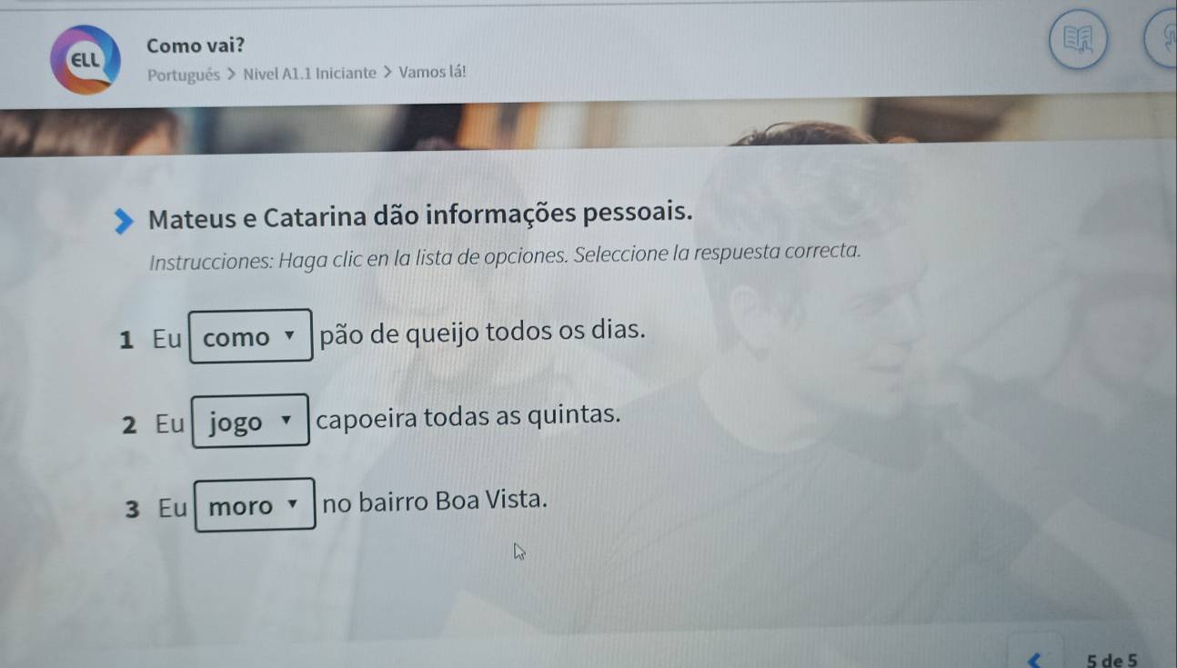 Como vai?
ELL Portugués > Nivel A1.1 Iniciante > Vamos lá!
Mateus e Catarina dão informações pessoais.
Instrucciones: Haga clic en la lista de opciones. Seleccione la respuesta correcta.
1 Eu como × pão de queijo todos os dias.
2 Eu jogo ✓ capoeira todas as quintas.
3 Eu moro ▼ no bairro Boa Vista.
5 de 5