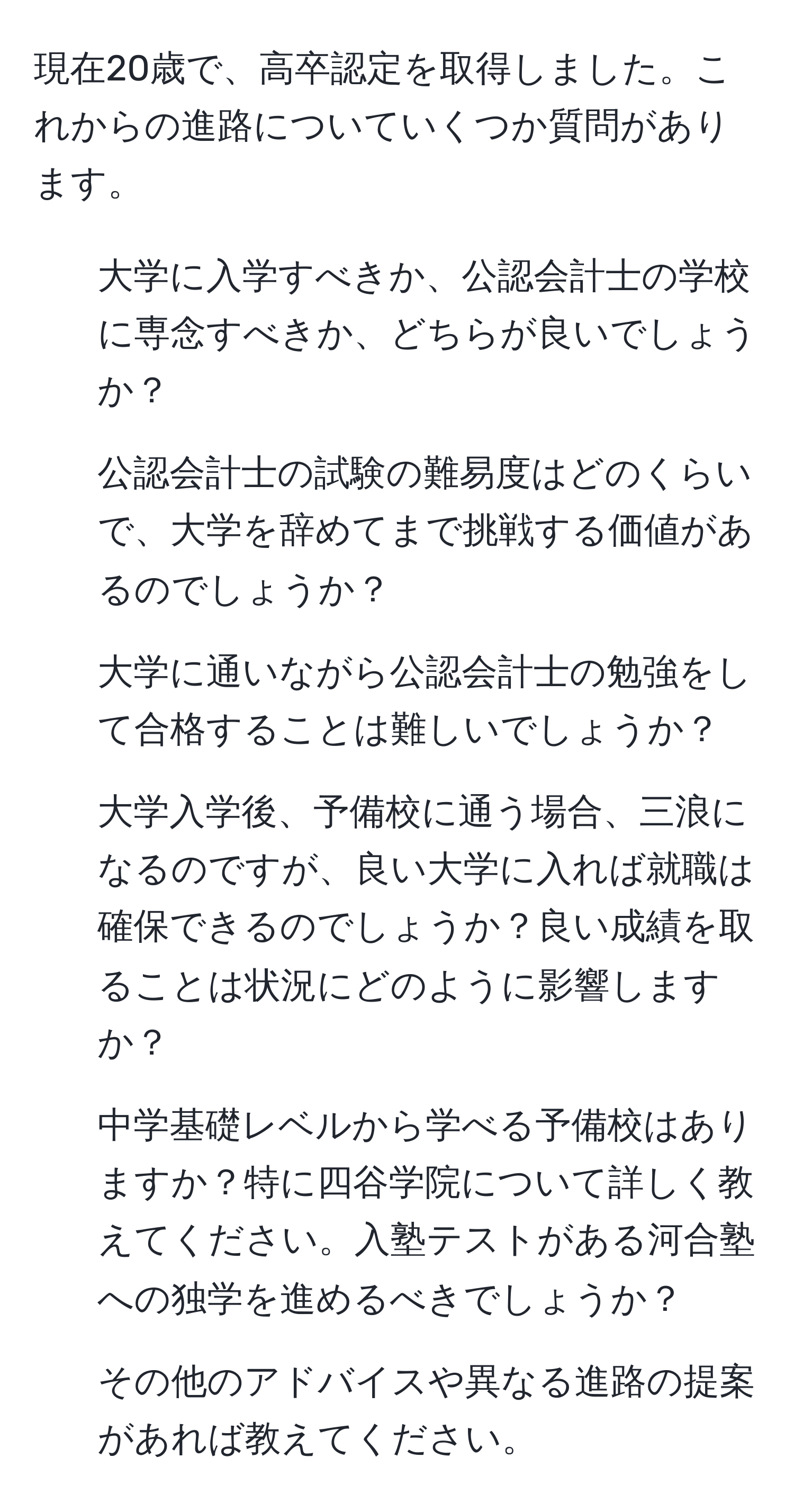 現在20歳で、高卒認定を取得しました。これからの進路についていくつか質問があります。  
1. 大学に入学すべきか、公認会計士の学校に専念すべきか、どちらが良いでしょうか？  
2. 公認会計士の試験の難易度はどのくらいで、大学を辞めてまで挑戦する価値があるのでしょうか？  
3. 大学に通いながら公認会計士の勉強をして合格することは難しいでしょうか？  
4. 大学入学後、予備校に通う場合、三浪になるのですが、良い大学に入れば就職は確保できるのでしょうか？良い成績を取ることは状況にどのように影響しますか？  
5. 中学基礎レベルから学べる予備校はありますか？特に四谷学院について詳しく教えてください。入塾テストがある河合塾への独学を進めるべきでしょうか？  
6. その他のアドバイスや異なる進路の提案があれば教えてください。