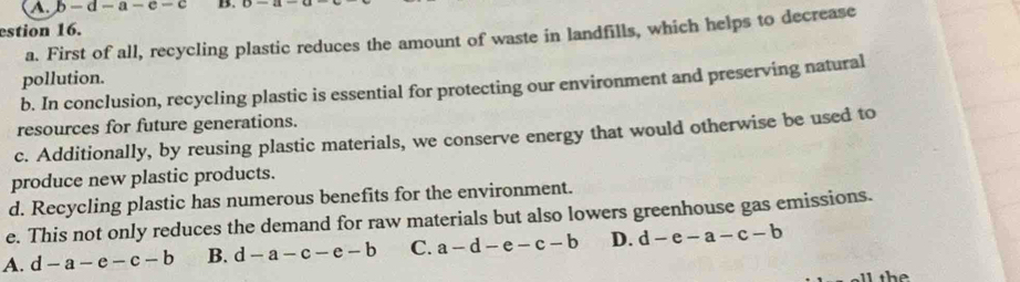 b- d - a- c - c B.
estion 16.
a. First of all, recycling plastic reduces the amount of waste in landfills, which helps to decrease
pollution.
b. In conclusion, recycling plastic is essential for protecting our environment and preserving natural
resources for future generations.
c. Additionally, by reusing plastic materials, we conserve energy that would otherwise be used to
produce new plastic products.
d. Recycling plastic has numerous benefits for the environment.
e. This not only reduces the demand for raw materials but also lowers greenhouse gas emissions.
A. d-a-e-c-b B. d-a-c-e-b C. a-d-e-c-b D. d-e-a-c-b