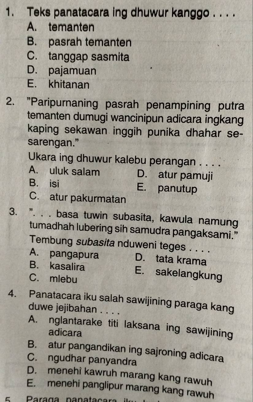 Teks panatacara ing dhuwur kanggo . . . .
A. temanten
B. pasrah temanten
C. tanggap sasmita
D. pajamuan
E. khitanan
2. "Paripurnaning pasrah penampining putra
temanten dumugi wancinipun adicara ingkang
kaping sekawan inggih punika dhahar se-
sarengan.”
Ukara ing dhuwur kalebu perangan . . . .
A. uluk salam D. atur pamuji
B. isi E. panutup
C. atur pakurmatan
3. ". . . basa tuwin subasita, kawula namung
tumadhah lubering sih samudra pangaksami.”
Tembung subasita nduweni teges . . . .
A. pangapura D. tata krama
B. kasalira E. sakelangkung
C. mlebu
4. Panatacara iku salah sawijining paraga kang
duwe jejibahan . . . .
A. nglantarake titi laksana ing sawijining
adicara
B. atur pangandikan ing sajroning adicara
C. ngudhar panyandra
D. menehi kawruh marang kang rawuh
E. menehi panglipur marang kang rawuh
Paraga nanata ç a