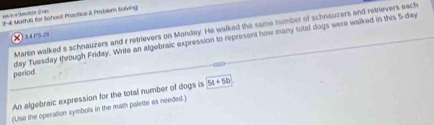 math & (Karjozo -1) he 
3-4. MathXL for School: Practice & Problem Solving 
Martin walked s schnauzers and r retrievers on Monday. He walked the same number of schnauzers and retrievers each 
X)34.P5-26 
day Tuesday through Friday. Write an algebraic expression to represent how many total dogs were walked in this 5-day
period. 
An algebraic expression for the total number of dogs is 5t+5b
(Use the operation symbols in the math palette as needed.)