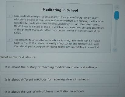 Meditating in School
Can meditation help students improve their grades? Surprisingly, many
educators believe it can. More and more teachers are bringing meditation—
specifically, meditation that involves mindfulness—into their classrooms.
Mindfulness is a state of mind in which a person focuses on calm acceptance
of the present moment, rather than on past issues or concerns about the
future.
2 The popularity of meditation in schools is rising. This trend can be traced
back to the 1970s, when University of Massachusetts biologist Jon Kabat-
Zinn developed a program for using mindfulness meditation in a medical
What is the text about?
It is about the history of teaching meditation in medical settings.
It is about different methods for reducing stress in schools.
It is about the use of mindfulness meditation in schools.