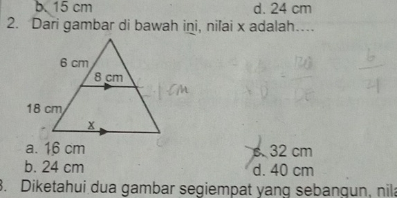 b. 15 cm d. 24 cm
2. Dari gambar di bawah ini, nilai x adalah…...
a. 16 cm s. 32 cm
b. 24 cm d. 40 cm. Diketahui dua gambar segiempat yang sebangun, nila