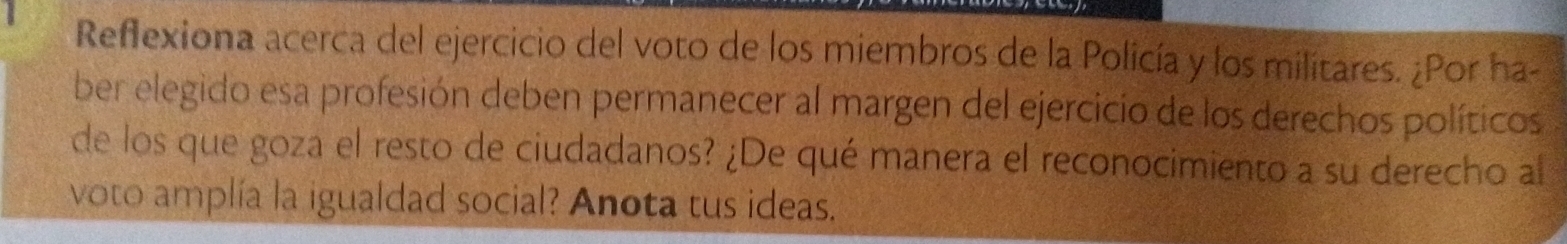 Reflexiona acerca del ejercicio del voto de los miembros de la Policía y los militares. ¿Por ha- 
ber elegido esa profesión deben permanecer al margen del ejercicio de los derechos políticos 
de los que goza el resto de ciudadanos? ¿De qué manera el reconocimiento a su derecho al 
voto amplía la igualdad social? Anota tus ideas.