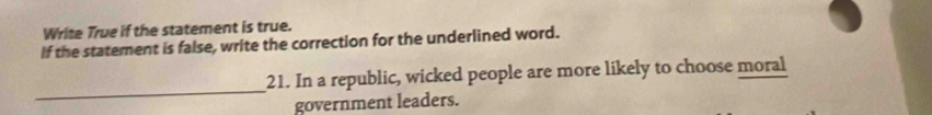 Write True if the statement is true. 
If the statement is false, write the correction for the underlined word. 
_ 
21. In a republic, wicked people are more likely to choose moral 
government leaders.