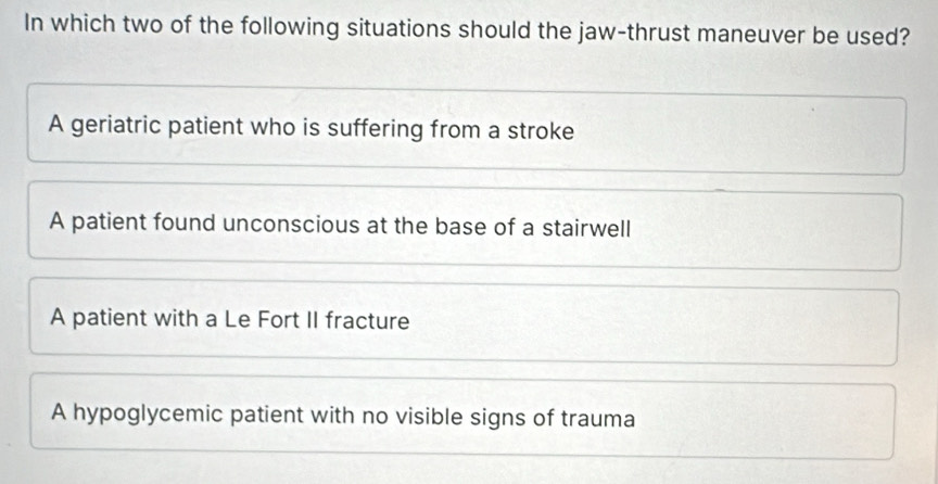 In which two of the following situations should the jaw-thrust maneuver be used?
A geriatric patient who is suffering from a stroke
A patient found unconscious at the base of a stairwell
A patient with a Le Fort II fracture
A hypoglycemic patient with no visible signs of trauma