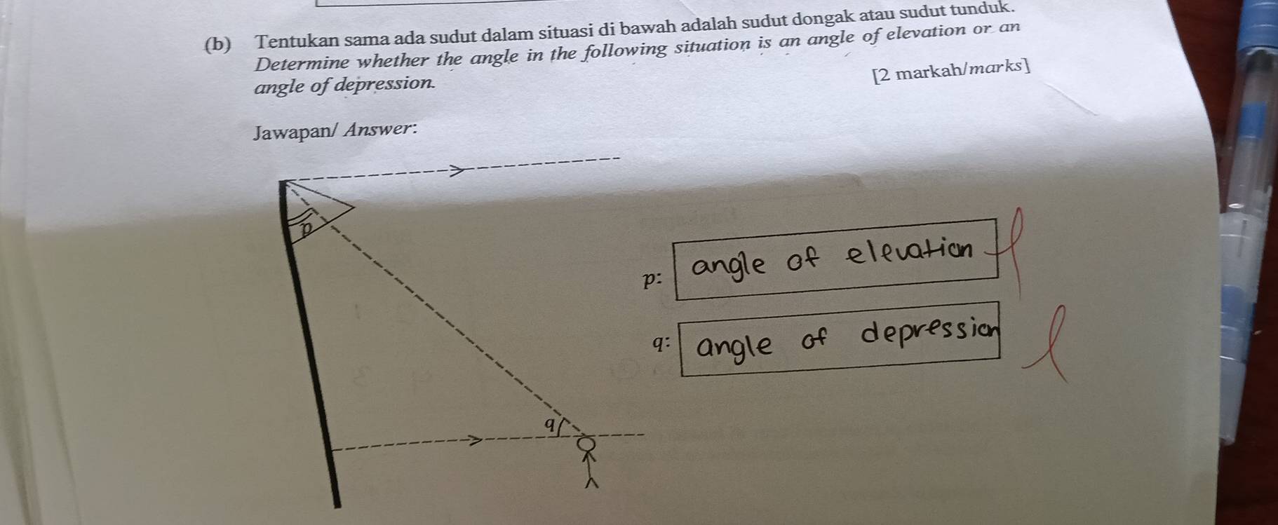 Tentukan sama ada sudut dalam situasi di bawah adalah sudut dongak atau sudut tunduk. 
Determine whether the angle in the following situation is an angle of elevation or an 
angle of depression. 
[2 markah/marks] 
Jawapan/ Answer: