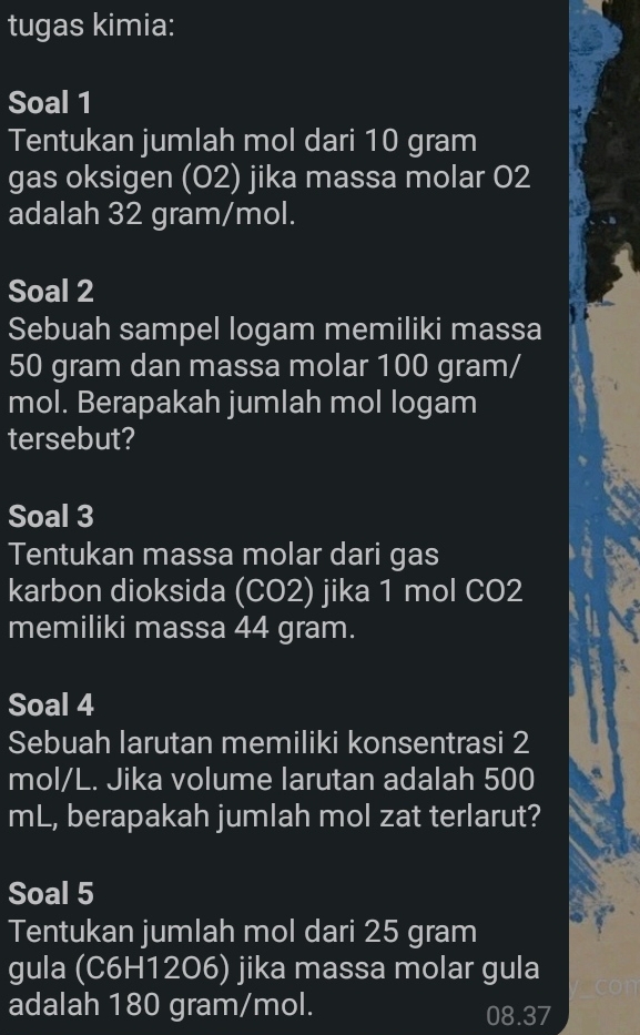 tugas kimia: 
Soal 1 
Tentukan jumlah mol dari 10 gram
gas oksigen (02) jika massa molar 02
adalah 32 gram/mol. 
Soal 2 
Sebuah sampel logam memiliki massa
50 gram dan massa molar 100 gram/
mol. Berapakah jumlah mol logam 
tersebut? 
Soal 3 
Tentukan massa molar dari gas 
karbon dioksida (CO2) jika 1 mol CO2 
memiliki massa 44 gram. 
Soal 4 
Sebuah larutan memiliki konsentrasi 2
mol/L. Jika volume larutan adalah 500
mL, berapakah jumlah mol zat terlarut? 
Soal 5 
Tentukan jumlah mol dari 25 gram
gula (C6H1206) jika massa molar gula 
adalah 180 gram/mol. 08.37