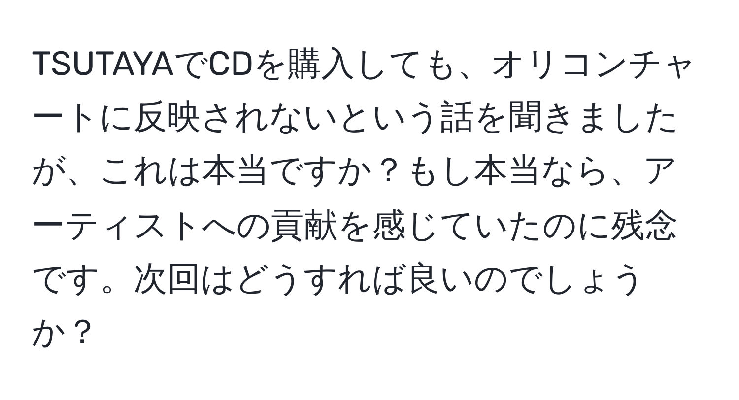 TSUTAYAでCDを購入しても、オリコンチャートに反映されないという話を聞きましたが、これは本当ですか？もし本当なら、アーティストへの貢献を感じていたのに残念です。次回はどうすれば良いのでしょうか？