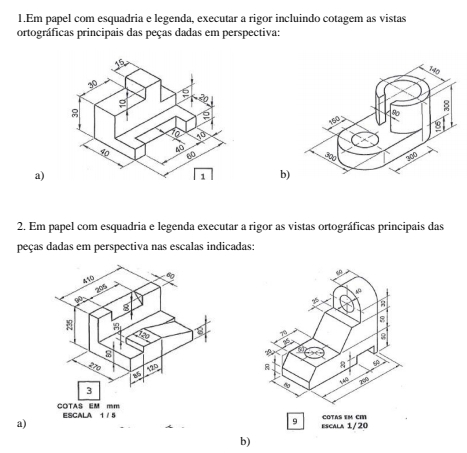 Em papel com esquadria e legenda, executar a rigor incluindo cotagem as vistas 
ortográficas principais das peças dadas em perspectiva: 

a) 
b) 
2. Em papel com esquadria e legenda executar a rigor as vistas ortográficas principais das 
peças dadas em perspectiva nas escalas indicadas: 
en
8
a 
* 80
R 
AAB 
9 
a)escala 1/20 COTAS EM CM
b)