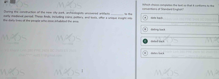 Which choice completes the text so that it conforms to the
conventions of Standard English?
During the construction of the new city park, archeologists uncovered artifacts _to the
early medieval period. These finds, including coins, pottery, and tools, offer a unique insight into date back
the daily lives of the people who once inhabited the area.
B  dating back
dated back
h á h L inh 280 PRE 249 SC 2503 E S 2 503 dates back
D
*han***** vu2511 @gmall.com
I